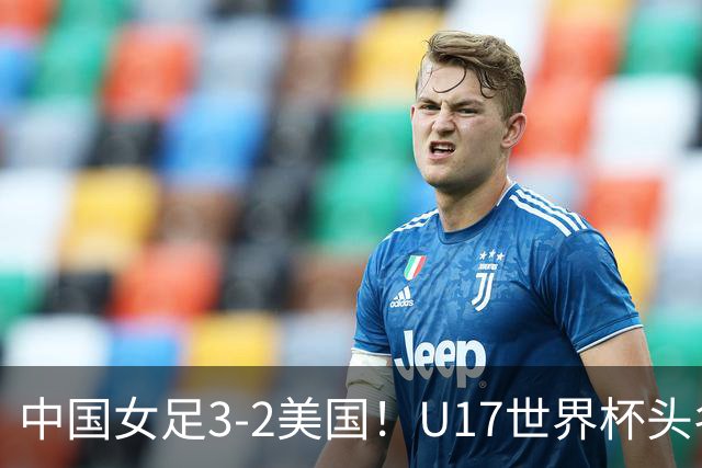 中国女足3-2美国！U17世界杯头名出线 将战法国 刘雨希世界波+双响